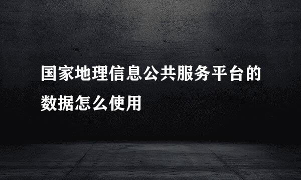 国家地理信息公共服务平台的数据怎么使用