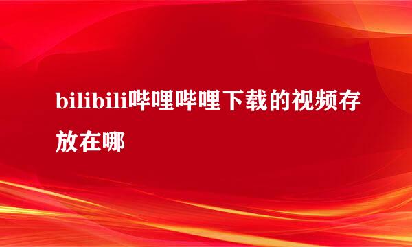 bilibili哔哩哔哩下载的视频存放在哪