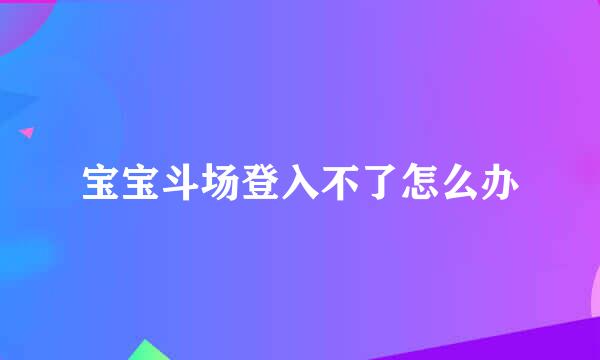 宝宝斗场登入不了怎么办