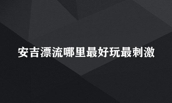 安吉漂流哪里最好玩最刺激
