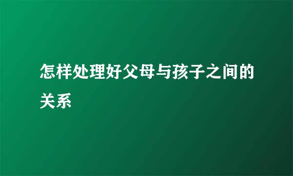 怎样处理好父母与孩子之间的关系