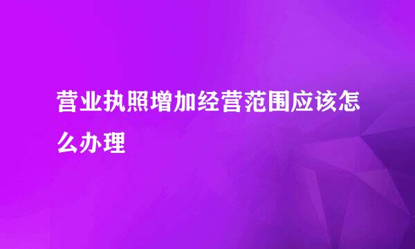营业执照增加经营范围应该怎么办理