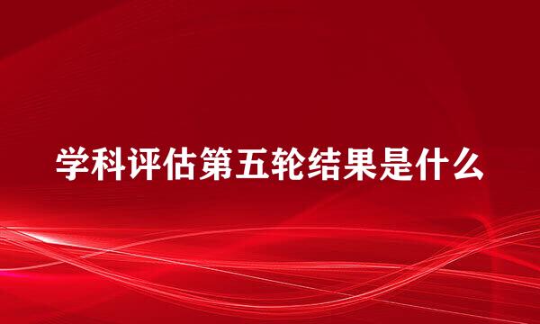 学科评估第五轮结果是什么