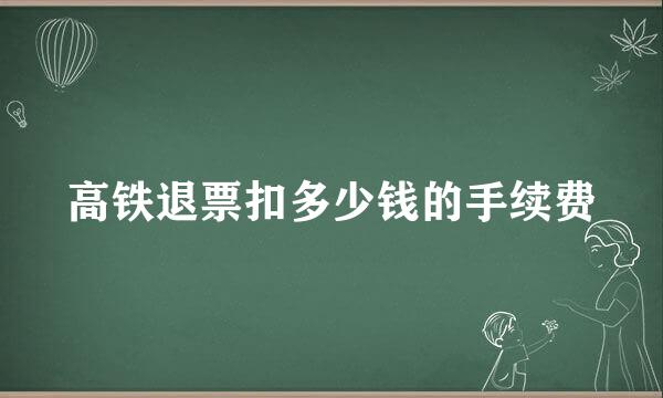 高铁退票扣多少钱的手续费
