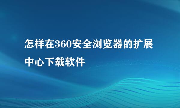 怎样在360安全浏览器的扩展中心下载软件
