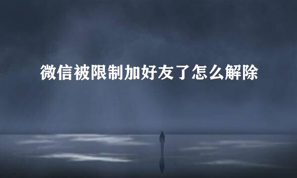 微信被限制加好友了怎么解除