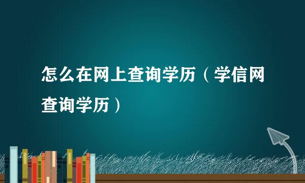 怎么在网上查询学历（学信网查询学历）