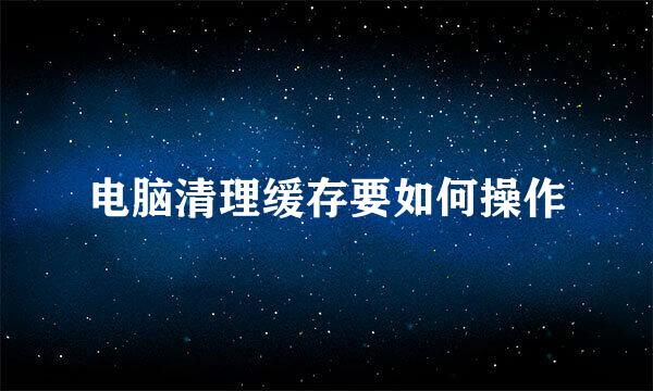 电脑清理缓存要如何操作
