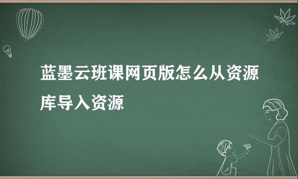 蓝墨云班课网页版怎么从资源库导入资源