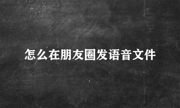 怎么在朋友圈发语音文件