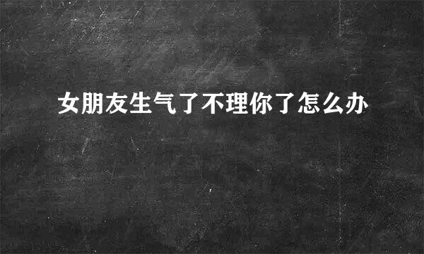 女朋友生气了不理你了怎么办