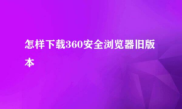 怎样下载360安全浏览器旧版本
