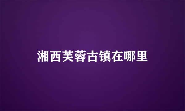 湘西芙蓉古镇在哪里