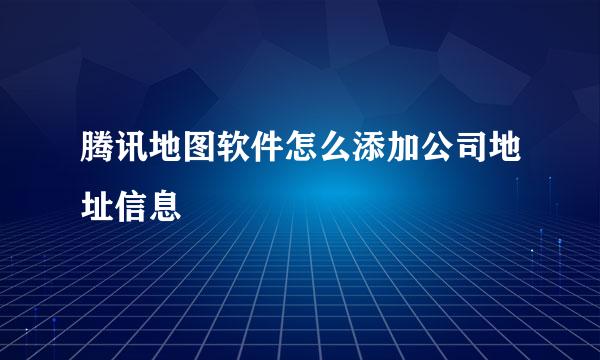 腾讯地图软件怎么添加公司地址信息