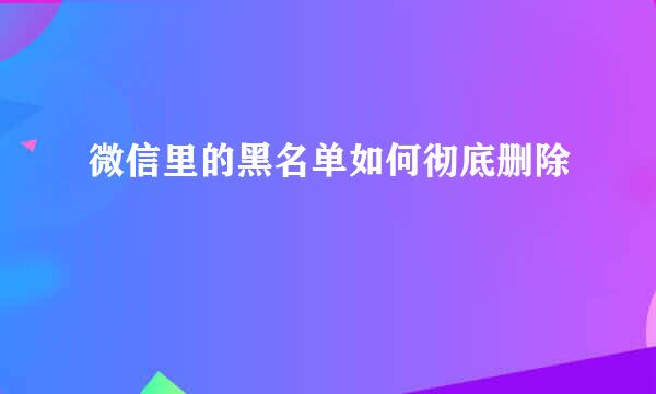微信里的黑名单如何彻底删除