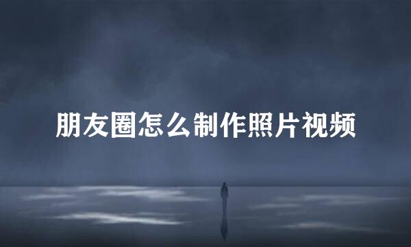 朋友圈怎么制作照片视频