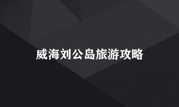 威海刘公岛旅游攻略
