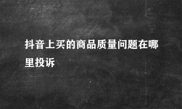 抖音上买的商品质量问题在哪里投诉