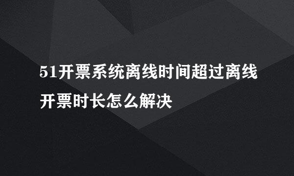 51开票系统离线时间超过离线开票时长怎么解决