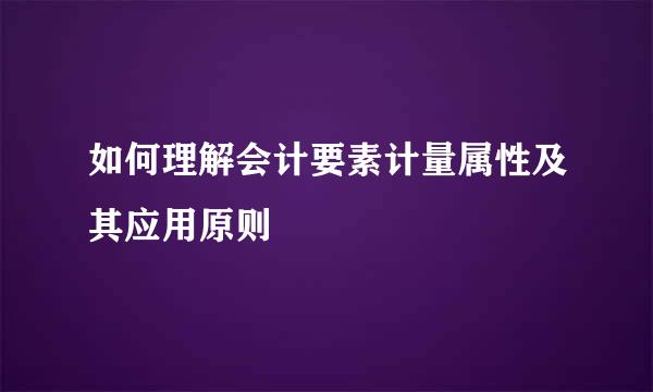 如何理解会计要素计量属性及其应用原则