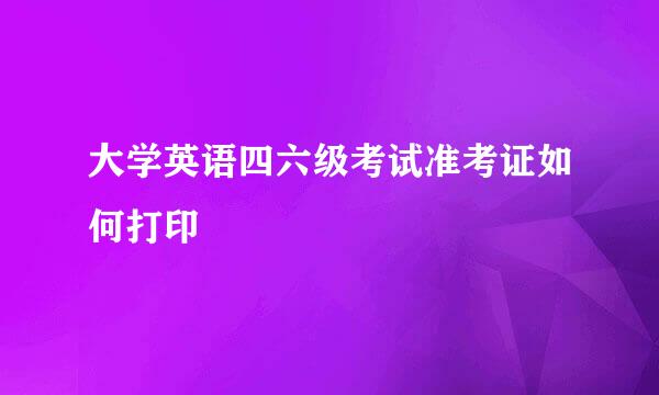 大学英语四六级考试准考证如何打印
