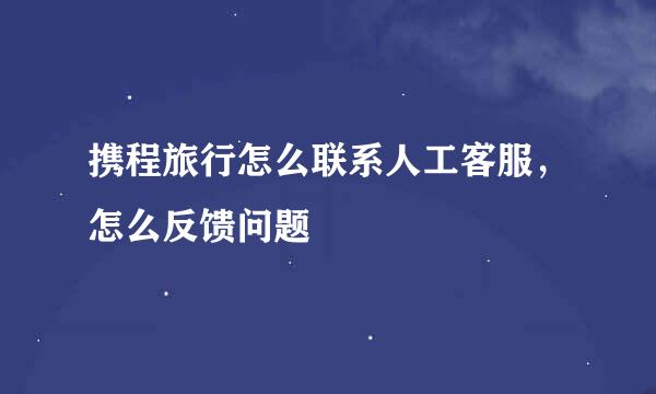 携程旅行怎么联系人工客服，怎么反馈问题