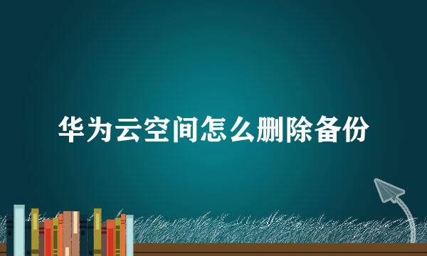 华为云空间怎么删除备份