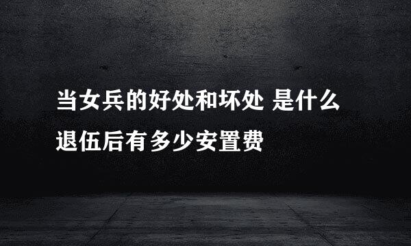 当女兵的好处和坏处 是什么退伍后有多少安置费
