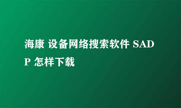 海康 设备网络搜索软件 SADP 怎样下载