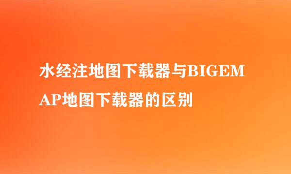 水经注地图下载器与BIGEMAP地图下载器的区别