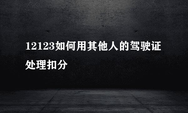 12123如何用其他人的驾驶证处理扣分