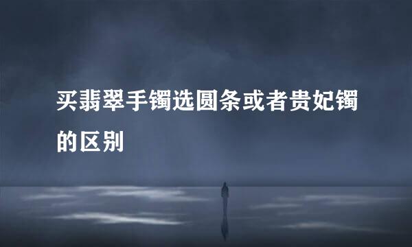 买翡翠手镯选圆条或者贵妃镯的区别