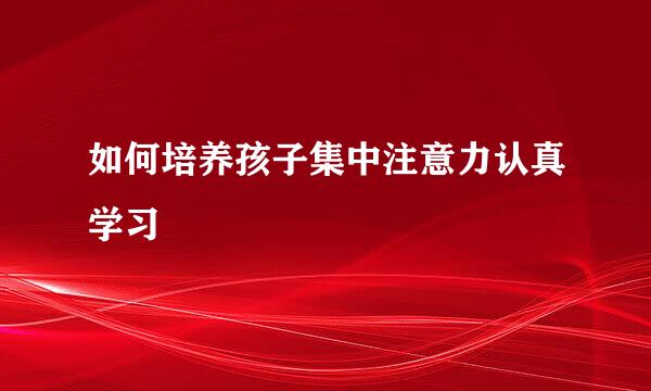 如何培养孩子集中注意力认真学习