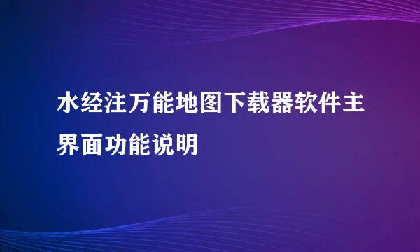 水经注万能地图下载器软件主界面功能说明