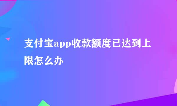 支付宝app收款额度已达到上限怎么办