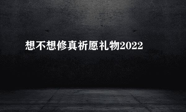 想不想修真祈愿礼物2022
