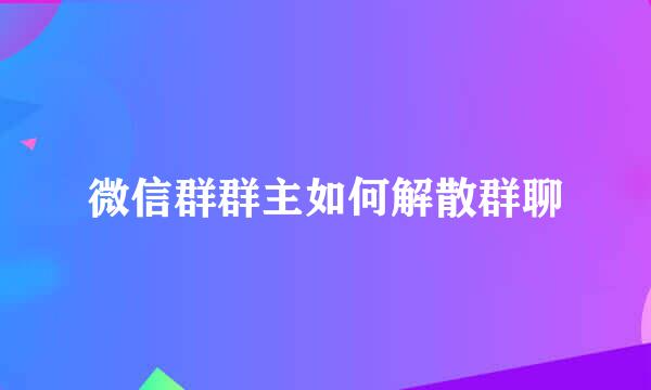 微信群群主如何解散群聊