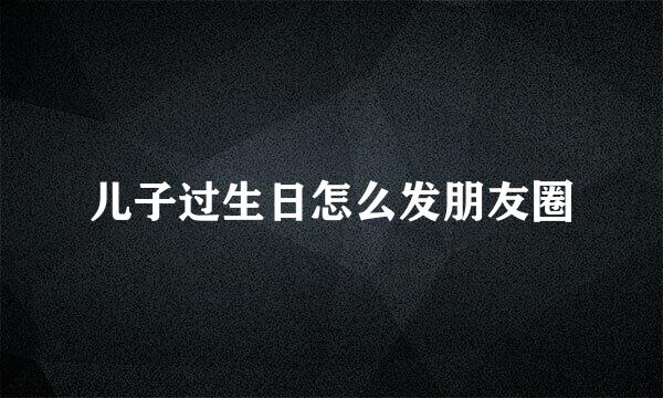 儿子过生日怎么发朋友圈