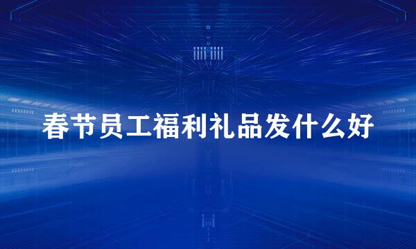 春节员工福利礼品发什么好