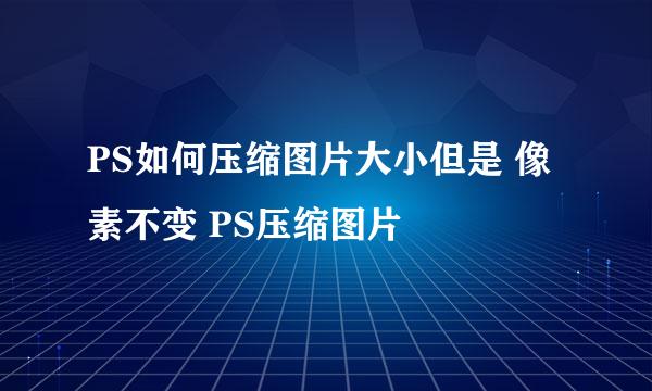 PS如何压缩图片大小但是 像素不变 PS压缩图片