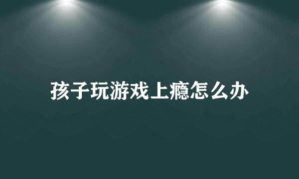 孩子玩游戏上瘾怎么办