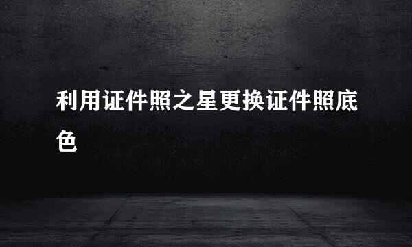 利用证件照之星更换证件照底色
