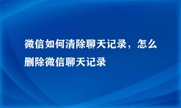 微信如何清除聊天记录，怎么删除微信聊天记录