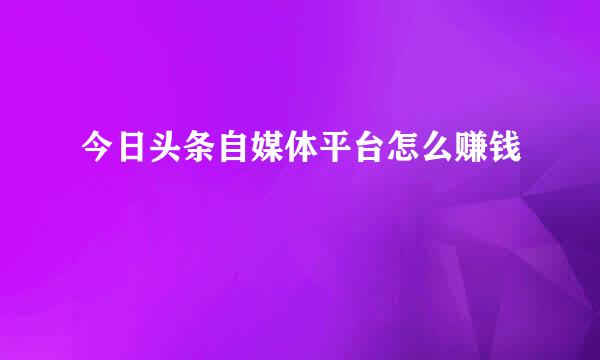 今日头条自媒体平台怎么赚钱