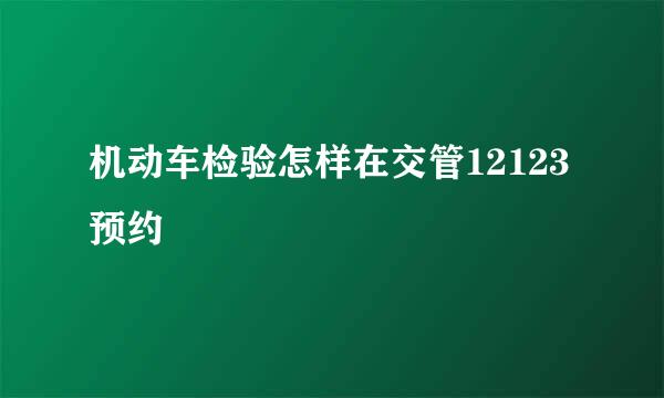 机动车检验怎样在交管12123预约