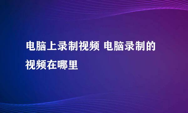 电脑上录制视频 电脑录制的视频在哪里