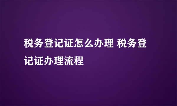 税务登记证怎么办理 税务登记证办理流程
