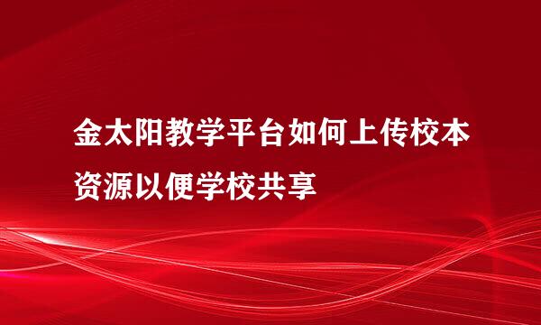 金太阳教学平台如何上传校本资源以便学校共享