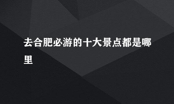 去合肥必游的十大景点都是哪里