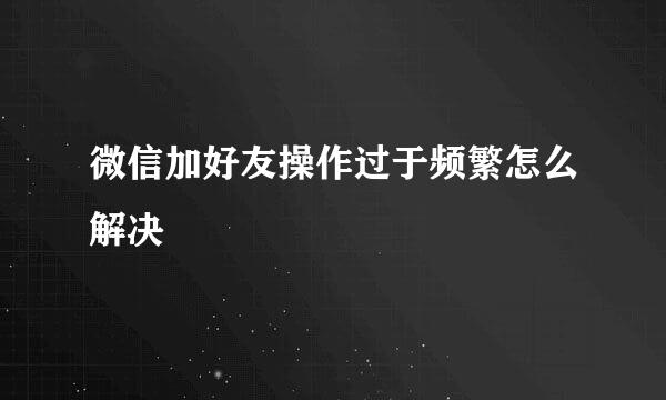 微信加好友操作过于频繁怎么解决